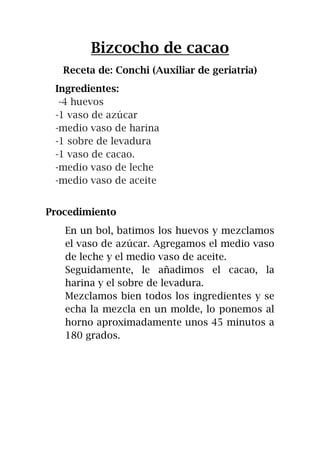 Bizcocho de cacao
Receta de: Conchi (Auxiliar de geriatria)
Ingredientes:
-4 huevos
-1 vaso de azúcar
-medio vaso de harina
-1 sobre de levadura
-1 vaso de cacao.
-medio vaso de leche
-medio vaso de aceite
Procedimiento
En un bol, batimos los huevos y mezclamos
el vaso de azúcar. Agregamos el medio vaso
de leche y el medio vaso de aceite.
Seguidamente, le añadimos el cacao, la
harina y el sobre de levadura.
Mezclamos bien todos los ingredientes y se
echa la mezcla en un molde, lo ponemos al
horno aproximadamente unos 45 minutos a
180 grados.
 