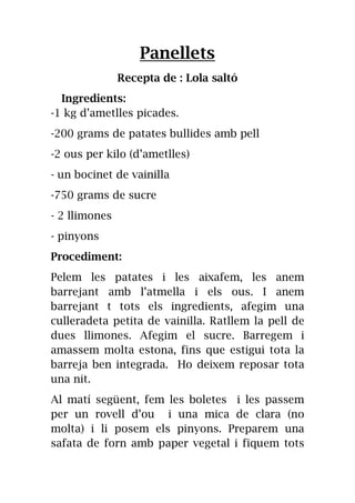 Panellets
Recepta de : Lola saltó
Ingredients:
-1 kg d’ametlles picades.
-200 grams de patates bullides amb pell
-2 ous per kilo (d’ametlles)
- un bocinet de vainilla
-750 grams de sucre
- 2 llimones
- pinyons
Procediment:
Pelem les patates i les aixafem, les anem
barrejant amb l’atmella i els ous. I anem
barrejant t tots els ingredients, afegim una
culleradeta petita de vainilla. Ratllem la pell de
dues llimones. Afegim el sucre. Barregem i
amassem molta estona, fins que estigui tota la
barreja ben integrada. Ho deixem reposar tota
una nit.
Al matí següent, fem les boletes i les passem
per un rovell d’ou i una mica de clara (no
molta) i li posem els pinyons. Preparem una
safata de forn amb paper vegetal i fiquem tots
 