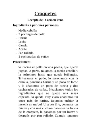 Croquetes
Recepta de : Carmen Pena
Ingredients: ( per dues persones)
- Media cebolla
- 2 pechugas de pollo
- Harina
- Leche
- Canela
- Aceite
- Pan rallado
- 2 cucharadas de coñac
Procediment
Se cocina el pollo en una paella, que quede
jugoso. A parte, rallamos la media cebolla y
la sofreimos hasta que quede brillantita.
Trituramos el pollo, lo mezclamos con la
cebolla, ponemos harina y un poco de leche
y le añadimos un poco de canela y dos
cucharadas de coñac. Mezclamos todos los
ingredientes que se quede una masa
espesita. Si queda muy claro añadimos un
poco más de harina. Dejamos enfriar la
mezcla en un bol. Una vez frio, cogemos un
huevo y con una cuchara hacemos la forma
de la croqueta, la pasamos por un huevo y
después por pan rallado. Cuando tenemos
 