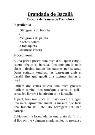 Brandada de Bacallà
Recepta de Francesca Tremolosa
Ingredients:
- 500 grams de bacallà
- Oli
- 250 grams de patata
- 2 cebes dolces.
- 2 tomàquets
- Maionesa casera
Procediment:
A una paella posem una mica d’oli, quan estigui
calent afegim el bacallà, fins que quedi molt
obert i desfet. Bullim les patates per separat.
Quan estiguin tendres, les barregem amb el
bacallà fins que quedi una textura similar al
puré .
Ratllem dos cebes dolces, una mica grosses.
Ratllem també dos tomàquets sense la pell i
sense les llavors i ho afegim tot a la paella.
A part, fem una mica de maionesa i li afegim
una mica, aproximadament la mesura que faria
una tasseta de Café. Ho barregem tot, ben
barrejat.
Col·loquem la brandada en una plata de forn o
al lloc on ho vulguem emplatar, jo, ho posava a
 