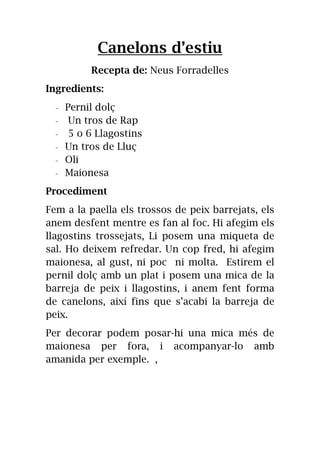 Canelons d’estiu
Recepta de: Neus Forradelles
Ingredients:
- Pernil dolç
- Un tros de Rap
- 5 o 6 Llagostins
- Un tros de Lluç
- Oli
- Maionesa
Procediment
Fem a la paella els trossos de peix barrejats, els
anem desfent mentre es fan al foc. Hi afegim els
llagostins trossejats, Li posem una miqueta de
sal. Ho deixem refredar. Un cop fred, hi afegim
maionesa, al gust, ni poc ni molta. Estirem el
pernil dolç amb un plat i posem una mica de la
barreja de peix i llagostins, i anem fent forma
de canelons, així fins que s’acabi la barreja de
peix.
Per decorar podem posar-hi una mica més de
maionesa per fora, i acompanyar-lo amb
amanida per exemple. ,
 