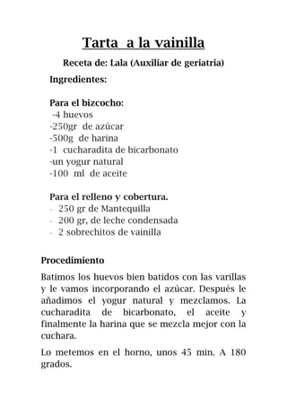 Tarta a la vainilla
Receta de: Lala (Auxiliar de geriatria)
Ingredientes:
Para el bizcocho:
-4 huevos
-250gr de azúcar
-500g de harina
-1 cucharadita de bicarbonato
-un yogur natural
-100 ml de aceite
Para el relleno y cobertura.
- 250 gr de Mantequilla
- 200 gr, de leche condensada
- 2 sobrechitos de vainilla
Procedimiento
Batimos los huevos bien batidos con las varillas
y le vamos incorporando el azúcar. Después le
añadimos el yogur natural y mezclamos. La
cucharadita de bicarbonato, el aceite y
finalmente la harina que se mezcla mejor con la
cuchara.
Lo metemos en el horno, unos 45 min. A 180
grados.
 