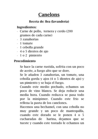Canelons
Receta de: Bea (lavandería)
Ingredientes:
- Carne de pollo, ternera y cerdo (200
gramos de cada carne)
- 3 zanahorias
- 1 tomate
- 1 cebolla grande
- 4 o 5 dientes de ajo
- 1 o 2 pimiento
Procedimiento
Se hace la carne rustida, sofrita con un poco
de aceite, a fuego alto que se dore.
Se le añaden 3 zanahorias, un tomate, una
cebolla gorda y ajos (4 o 5 dientes de ajo) y
un pimiento y se baja el fuego.
Cuando este medio pochado, echamos un
poco de vino blanco. Se deja reducir una
media hora. Cuando reduzca se pasa todo
por la minipimer. Cuando este frio se
rellena la pasta de los canelones.
Hacemos una bechamel, con una cebolla no
muy grande y un poco de mantequilla,
cuando este dorado se le ponen 4 o 5
cucharadas de harina, dejamos que se
tueste y cuando este tostado le echamos un
 