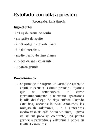 Estofado con olla a presión
Receta de: Lina García
Ingredientes:
-1/4 kg de carne de cerdo
- un vasito de aceite
- 4 o 5 rodajitas de calamares.
- 5 o 6 almendras.
- medio vasito de vino blanco
-1 pizca de sal y colorante.
- 1 patata grande.
Procedimiento:
- Se pone aceite (aprox un vasito de café), se
añade la carne a la olla a presión. Dejamos
que se reblandezca la carne
(aproximadamente 15 minutos) . apartamos
la olla del fuego. Se deja enfriar. Cuando
este frio, abrimos la olla. Añadimos las
rodajas de calamares, 5 o 6 almendras
medio vaso de café de vino blanco, 1 pizca
de sal un poco de colorante, una patata
grande a pedazitos y volvemos a poner en
la olla 15 minutos.
 