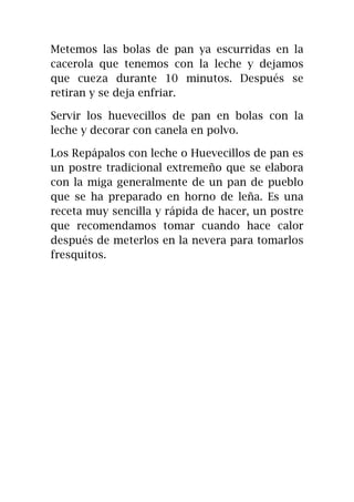 Metemos las bolas de pan ya escurridas en la
cacerola que tenemos con la leche y dejamos
que cueza durante 10 minutos. Después se
retiran y se deja enfriar.
Servir los huevecillos de pan en bolas con la
leche y decorar con canela en polvo.
Los Repápalos con leche o Huevecillos de pan es
un postre tradicional extremeño que se elabora
con la miga generalmente de un pan de pueblo
que se ha preparado en horno de leña. Es una
receta muy sencilla y rápida de hacer, un postre
que recomendamos tomar cuando hace calor
después de meterlos en la nevera para tomarlos
fresquitos.
 
