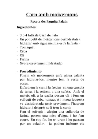 Carn amb moixernons
Receta de: Paquita Palaín
Ingredientes:
- 3 o 4 talls de Carn de llata
- Un pot petit de moixernons deshidratats (
hidratar amb aigua mentre es fa la resta )
- Tomaquèt
- Ceba
- Oli
- Farina
- Nyora (previament hidratada)
- Procedimiento
Posem els moixernons amb aigua calenta
per hidratar-los, mentre fem la resta de
coses.
Enfarinem la carn i la fregim en una cassola
de terra, i la retirem a una safata. Amb el
mateix oli, a la paella posem oli i fem un
sofregit de ceba, tomaquet i nyora (aquesta
ve deshidratada però previament l’haurem
hidratat i després se li treu la carn).
Fem el sofregit i afegim una cullerada de
farina, posem una mica d’aigua i ho fem
coure. Un cop fet, ho triturem i ho passem
per un colador. Ja podem incloure els
 