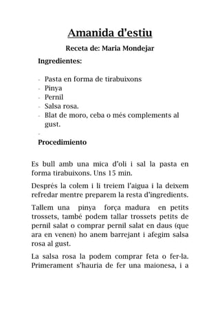 Amanida d’estiu
Receta de: Maria Mondejar
Ingredientes:
- Pasta en forma de tirabuixons
- Pinya
- Pernil
- Salsa rosa.
- Blat de moro, ceba o més complements al
gust.
-
Procedimiento
Es bull amb una mica d’oli i sal la pasta en
forma tirabuixons. Uns 15 min.
Després la colem i li treiem l’aigua i la deixem
refredar mentre preparem la resta d’ingredients.
Tallem una pinya força madura en petits
trossets, també podem tallar trossets petits de
pernil salat o comprar pernil salat en daus (que
ara en venen) ho anem barrejant i afegim salsa
rosa al gust.
La salsa rosa la podem comprar feta o fer-la.
Primerament s’hauria de fer una maionesa, i a
 