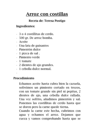 Arroz con costillas
Receta de: Teresa Postigo
Ingredientes:
- 3 o 4 costillitas de cerdo.
- 500 gr. De arroz bomba.
- Aceite
- Una lata de guisantes
- Pimentón dulce
- 1 pizca de sal .
- Pimiento verde
- 1 tomate
- 2 dientes de ajo grandes.
- 1 cebolla dulce normal.
-
Procedimiento
Echamos aceite hasta cubra bien la cazuela,
sofreímos un pimiento cortado en trozos,
con un tomate grande sin piel ni pepitas, 2
dientes de ajo, una cebolla dulce rallada.
Una vez sofrito, añadimos pimentón y sal.
Ponemos las costillitas de cerdo hasta que
se doren pero la carne quede tierna.
Cuando la carne este hecha, cubrimos con
agua y echamos el arroz. Dejamos que
cueza y vamos comprobando hasta que se
 