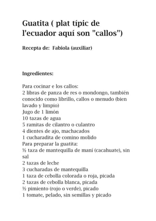 Guatita ( plat típic de
l'ecuador aquí son "callos")
Recepta de: Fabiola (auxiliar)
Ingredientes:
Para cocinar e los callos:
2 libras de panza de res o mondongo, también
conocido como librillo, callos o menudo (bien
lavado y limpio)
Jugo de 1 limón
10 tazas de agua
5 ramitas de cilantro o culantro
4 dientes de ajo, machacados
1 cucharadita de comino molido
Para preparar la guatita:
½ taza de mantequilla de maní (cacahuate), sin
sal
2 tazas de leche
3 cucharadas de mantequilla
1 taza de cebolla colorada o roja, picada
2 tazas de cebolla blanca, picada
½ pimiento (rojo o verde), picado
1 tomate, pelado, sin semillas y picado
 