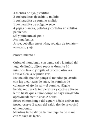 4 dientes de ajo, picaditos
2 cucharaditas de achiote molido
1 cucharadita de comino molido
1 cucharadita de orégano seco
4 papas blancas, peladas y cortadas en cubitos
pequeños
Sal y pimienta al gusto
Acompañantes:
Arroz, cebollas encurtidas, rodajas de tomate y
aguacate, y ají
Procedimiento :
Cubra el mondongo con agua, sal y la mitad del
jugo de limón, déjelo reposar durante 10
minutos, lávelo y repita el proceso otra vez.
Lávelo bien la segunda vez.
En una olla grande ponga el mondongo lavado
con las diez tazas de agua, las ramitas de
culantro, el ajo, la sal y el comino. Hágalo
hervir, reduzca la temperatura y cocine a fuego
lento hasta que el mondongo se haya suavizado,
aproximadamente unas 2 horas.
Retire el mondongo del agua y déjelo enfriar un
poco, reserve 2 tazas del caldo donde se cocinó
el mondongo.
Mientras tanto diluya la mantequilla de maní
con ½ taza de leche.
 