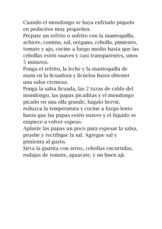 Cuando el mondongo se haya enfriado píquelo
en pedacitos muy pequeños.
Prepare un refrito o sofrito con la mantequilla,
achiote, comino, sal, orégano, cebolla, pimiento,
tomate y ajo, cocine a fuego medio hasta que las
cebollas estén suaves y casi transparentes, unos
5 minutos.
Ponga el refrito, la leche y la mantequilla de
maní en la licuadora y licúelos hasta obtener
una salsa cremosa.
Ponga la salsa licuada, las 2 tazas de caldo del
mondongo, las papas picaditas y el mondongo
picado en una olla grande, hágalo hervir,
reduzca la temperatura y cocine a fuego lento
hasta que las papas estén suaves y el líquido se
empiece a volver espeso.
Aplaste las papas un poco para espesar la salsa,
pruebe y rectifique la sal. Agregue sal y
pimienta al gusto.
Sirva la guatita con arroz, cebollas encurtidas,
rodajas de tomate, aguacate, y un buen ají.
 