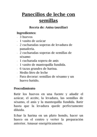 Panecillos de leche con
semillas
Receta de: Anisa (auxiliar)
Ingredientes:
- 3 huevos
- 1 vasito de azúcar
- 2 cucharadas soperas de levadura de
panadería.
- 2 cucharadas soperas de semillas de
sésamo
- 1 cucharada sopera de anís
- 1 vasito de mantequilla fundida.
- 6 tazas grandes de harina.
- Medio litro de leche
- Para decorar: semillas de sésamo y un
huevo batido.
Procedimiento
Batir los huevos en una fuente y añadir el
azúcar, el aceite, la levadura, las semillas de
sésamo, el anís y la mantequilla fundida. Batir
hasta que la levadura quede perfectamente
diluida.
Echar la harina en un plato hondo, hacer un
hueco en el centro y verter la preparación
anterior. Amasar energéticamente.
 