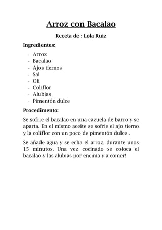 Arroz con Bacalao
Receta de : Lola Ruiz
Ingredientes:
- Arroz
- Bacalao
- Ajos tiernos
- Sal
- Oli
- Coliflor
- Alubias
- Pimentón dulce
Procedimento:
Se sofrie el bacalao en una cazuela de barro y se
aparta. En el mismo aceite se sofrie el ajo tierno
y la coliflor con un poco de pimentón dulce .
Se añade agua y se echa el arroz, durante unos
15 minutos. Una vez cocinado se coloca el
bacalao y las alubias por encima y a comer!
 
