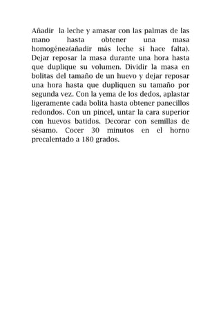 Añadir la leche y amasar con las palmas de las
mano hasta obtener una masa
homogénea(añadir más leche si hace falta).
Dejar reposar la masa durante una hora hasta
que duplique su volumen. Dividir la masa en
bolitas del tamaño de un huevo y dejar reposar
una hora hasta que dupliquen su tamaño por
segunda vez. Con la yema de los dedos, aplastar
ligeramente cada bolita hasta obtener panecillos
redondos. Con un pincel, untar la cara superior
con huevos batidos. Decorar con semillas de
sésamo. Cocer 30 minutos en el horno
precalentado a 180 grados.
 