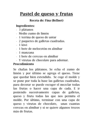 Pastel de queso y frutas
Receta de: Fina (Bellnet)
Ingredientes:
- 3 plátanos
- Medio zumo de limón
- 1 terrina de queso de untar
- 2 paquetes de galletas cuadradas.
- 1 kiwi
- 1 bote de melocotón en almíbar
- 1 manzana
- 1 bote de cerezas en almíbar
- Y virutas de chocolate para adornar.
Procedimiento
Se chafan los plátanos. Se echa el zumo de
limón y por último se agrega el queso. Tiene
que quedar bien extendido. Se coge el molde y
se pone por toda la base las galletas cuadradas,
para decorar se puede escoger el mezclar todas
las frutas o hacer una capa de cada. E ir
poniendo sucesivamente capas de galletas,
queso y fruta todas las que nos permita el
molde. Por último, terminar con una capa de
queso y virutas de chocolate, unas cuantas
cerezas en almíbar y si se quiere algunos trozos
más de frutas.
 