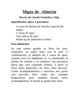 Migas de Almería
Receta de: Josefa Fornieles e hija.
Ingredientes: (para 4 personas)
- 4 vasos de Harina de sémola, especial pE
migas.
- 4 vasos de agua
- Una cabeza de ajos
- Medio kg de pimientos verdes.
Procedimiento:
En una sartén grande se fríen los ajos,
separados en gajos pero con la piel. A
continuación, se añaden los 4 vasos de agua,
cuando este en ebullición se va añadiendo la
harina de sémola y se remueve con paciencia
hasta que vaya cogiendo textura. A parte se
fríen unos pimientos en tiras. Para decorar.
Como acompañamiento a nosotros nos gusta
con pescaíto frito como por ejemplo
boquerones, pero también acepta otros
acompañientos, el melón le queda muy bien.
 