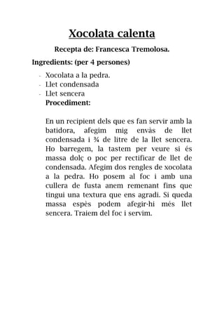 Xocolata calenta
Recepta de: Francesca Tremolosa.
Ingredients: (per 4 persones)
- Xocolata a la pedra.
- Llet condensada
- Llet sencera
Procediment:
En un recipient dels que es fan servir amb la
batidora, afegim mig envàs de llet
condensada i ¾ de litre de la llet sencera.
Ho barregem, la tastem per veure si és
massa dolç o poc per rectificar de llet de
condensada. Afegim dos rengles de xocolata
a la pedra. Ho posem al foc i amb una
cullera de fusta anem remenant fins que
tingui una textura que ens agradi. Si queda
massa espès podem afegir-hi més llet
sencera. Traiem del foc i servim.
 