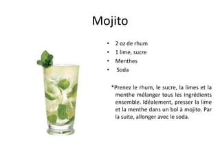 Mojito
  • 2 oz de rhum
  • 1 lime, sucre
  • Menthes
  • Soda

   *Prenez le rhum, le sucre, la limes et la
    menthe mélanger tous les ingrédients
    ensemble. Idéalement, presser la lime
    et la menthe dans un bol à mojito. Par
    la suite, allonger avec le soda.
 