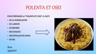 POLENTA ET OSEI
POUR PRÉPARER LA ‘’POLENTA ET OSEI’’, IL FAUT:
• DE LA FARINE JAUNE
• DU LARDON
• DU BEURRE
• DES OISEAUX
• DES FEUILLES DE SAUGE
• DE SEL
Bon
appétit!