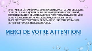 POUR FAIRE LE GÂTEAU ÉPONGE, VOUS DEVEZ MÉLANGER LE LAIT, L’HUILE, LES
OEUFS ET LE SUCRE. AJOUTER LA FARINE. LORSQUE NOUS AVONS TERMINÉ,
DIVISER EN 3 PARTIES ET METTRE AU FOUR. POUR PRÉPARER LA CRÈME, VOUS
DEVEZ MÈLANGER LE SUCRE AVEC LA FARINE, LE CITRON ET LE LAIT
PROGRESSUVEMENT. METTRE LA CRÈME À CUIRE. UNE FOIS PRÊT, LAISSER
REFROIDIR ET COUVRIR LE GÂTEAU ÉPONGE.
MERCI DE VOTRE ATTENTION!