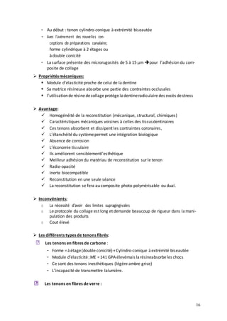 16
- Au début : tenon cylindro-conique à extrémité biseautée
- Avec l’avènement des nouvelles con-
ceptions de préparations canalaire;
forme cylindrique à 2 étages ou
àdouble conicité
- Lasurface présente des microrugosités de 5 à 15 µm pour l’adhésion du com-
posite de collage
 Propriétésmécaniques:
 Module d’élasticité proche de celui de ladentine
 Sa matrice résineuse absorbe une partie des contraintes occlusales
 l’utilisationderésinedecollageprotègeladentineradiculairedes excès destress
 Avantage:
 Homogénéité de la reconstitution (mécanique, structural, chimiques)
 Caractéristiques mécaniques voisines à celles des tissusdentinaires
 Ces tenons absorbent et dissipent les contraintes coronaires,
 L’étanchéitédu systèmepermet une intégration biologique
 Absence de corrosion
 L’économie tissulaire
 Ils améliorent sensiblementl’esthétique
 Meilleur adhésion du matériau de reconstitution sur le tenon
 Radio-opacité
 Inerte biocompatible
 Reconstitution en une seule séance
 La reconstitution se fera au composite photo-polymérisable ou dual.
 Inconvénients:
o La nécessité d’avoir des limites supragingivales
o Le protocole du collage est long et demande beaucoup de rigueur dans lamani-
pulation des produits
o Cout élevé
 Les différents types de tenons fibrés:
Les tenons en fibres de carbone :
- Forme =àétage(double conicité)+Cylindro-conique àextrémité biseautée
- Module d’élasticité;ME =141 GPA élevémais larésineabsorbeles chocs
- Ce sont des tenons inesthétiques (légère ambre grise)
- L’incapacité de transmettre lalumière.
tenons en fibres de verre :
Les
 
