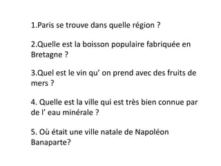 1.Paris se trouve dans quelle région ?
2.Quelle est la boisson populaire fabriquée en
Bretagne ?
3.Quel est le vin qu’ on prend avec des fruits de
mers ?
4. Quelle est la ville qui est très bien connue par
de l’ eau minérale ?
5. Où était une ville natale de Napoléon
Banaparte?
 