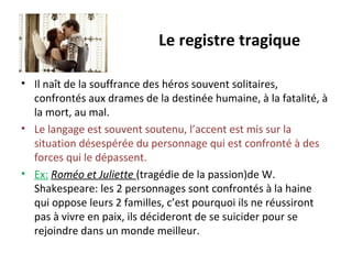 Le registre tragique
• Il naît de la souffrance des héros souvent solitaires,
confrontés aux drames de la destinée humaine, à la fatalité, à
la mort, au mal.
• Le langage est souvent soutenu, l’accent est mis sur la
situation désespérée du personnage qui est confronté à des
forces qui le dépassent.
• Ex: Roméo et Juliette (tragédie de la passion)de W.
Shakespeare: les 2 personnages sont confrontés à la haine
qui oppose leurs 2 familles, c’est pourquoi ils ne réussiront
pas à vivre en paix, ils décideront de se suicider pour se
rejoindre dans un monde meilleur.
 