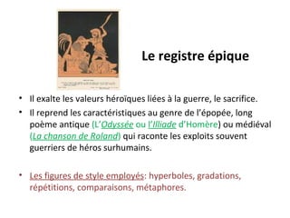 Le registre épique
• Il exalte les valeurs héroïques liées à la guerre, le sacrifice.
• Il reprend les caractéristiques au genre de l’épopée, long
poème antique (L’Odyssée ou l’Illiade d’Homère) ou médiéval
(La chanson de Roland) qui raconte les exploits souvent
guerriers de héros surhumains.
• Les figures de style employés: hyperboles, gradations,
répétitions, comparaisons, métaphores.
 