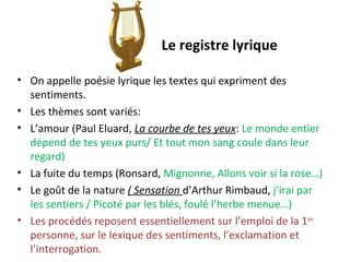 Le registre lyrique
• On appelle poésie lyrique les textes qui expriment des
sentiments.
• Les thèmes sont variés:
• L’amour (Paul Eluard, La courbe de tes yeux: Le monde entier
dépend de tes yeux purs/ Et tout mon sang coule dans leur
regard)
• La fuite du temps (Ronsard, Mignonne, Allons voir si la rose…)
• Le goût de la nature ( Sensation d’Arthur Rimbaud, j’irai par
les sentiers / Picoté par les blés, foulé l’herbe menue…)
• Les procédés reposent essentiellement sur l’emploi de la 1ère
personne, sur le lexique des sentiments, l’exclamation et
l’interrogation.
 