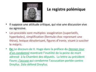 Le registre polémique
• Il suppose une attitude critique, qui vise une discussion vive
ou agressive.
• Les procédés sont multiples: exagération (superlatifs,
hyperboles), simplification (formule choc reprenant une
thèse), lexique dévalorisant, figures d’ironie, visant à susciter
le mépris.
• Ex: Le discours de V. Hugo dans la préface du Dernier Jour
d’un condamné montrant l’inutilité de la peine de mort
adressé à la Chambre des députés. La lettre au président
Faure; J’accuse qui condamne l’accusation portée contre
Dreyfus. Zola défend Dreyfus.
 
