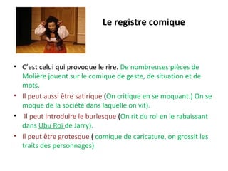Le registre comique
• C’est celui qui provoque le rire. De nombreuses pièces de
Molière jouent sur le comique de geste, de situation et de
mots.
• Il peut aussi être satirique (On critique en se moquant.) On se
moque de la société dans laquelle on vit).
• Il peut introduire le burlesque (On rit du roi en le rabaissant
dans Ubu Roi de Jarry).
• Il peut être grotesque ( comique de caricature, on grossit les
traits des personnages).
 