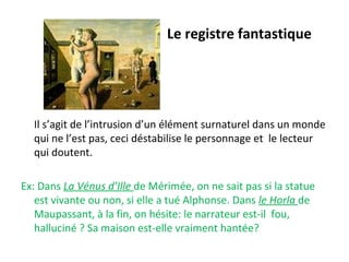 Le registre fantastique
Il s’agit de l’intrusion d’un élément surnaturel dans un monde
qui ne l’est pas, ceci déstabilise le personnage et le lecteur
qui doutent.
Ex: Dans La Vénus d’Ille de Mérimée, on ne sait pas si la statue
est vivante ou non, si elle a tué Alphonse. Dans le Horla de
Maupassant, à la fin, on hésite: le narrateur est-il fou,
halluciné ? Sa maison est-elle vraiment hantée?
 