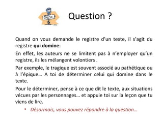 Question ?
Quand on vous demande le registre d’un texte, il s’agit du
registre qui domine:
En effet, les auteurs ne se limitent pas à n’employer qu’un
registre, ils les mélangent volontiers .
Par exemple, le tragique est souvent associé au pathétique ou
à l’épique… A toi de déterminer celui qui domine dans le
texte.
Pour le déterminer, pense à ce que dit le texte, aux situations
vécues par les personnages… et appuie toi sur la leçon que tu
viens de lire.
• Désormais, vous pouvez répondre à la question…
 