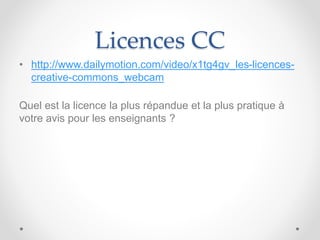 Licences CC
• http://www.dailymotion.com/video/x1tg4gv_les-licences-
creative-commons_webcam
Quel est la licence la plus répandue et la plus pratique à
votre avis pour les enseignants ?
 