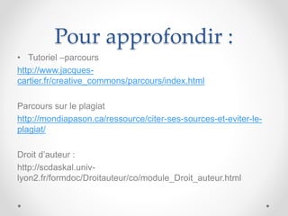 Pour approfondir :
• Tutoriel –parcours
http://www.jacques-
cartier.fr/creative_commons/parcours/index.html
Parcours sur le plagiat
http://mondiapason.ca/ressource/citer-ses-sources-et-eviter-le-
plagiat/
Droit d’auteur :
http://scdaskal.univ-
lyon2.fr/formdoc/Droitauteur/co/module_Droit_auteur.html
 