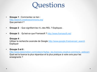 Questions
• Groupe 1 : Commentez ce lien :
http://search.creativecommons.org/
Que permet-il ?
• Groupe 2 : Que signifient les 4 L des REL ? Expliquez .
• Groupe 3 : Qu'est-ce que Framasoft ? http://www.framasoft.net/
Groupe 4 :
Utiliser la recherche avancée de Google http://www.google.fr/advanced_search
Expliquer
• Groupe 5 et 6 :
http://www.dailymotion.com/video/x1tg4gv_les-licences-creative-commons_webcam
Quel est la licence la plus répandue et la plus pratique à votre avis pour les
enseignants ?
 