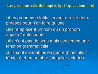 Les pronoms relatifs simples (qui / que / dont / où)


Les   pronoms relatifs servent à relier deux
phrases pour n’en faire qu’une.
Ils remplacent un nom ou un pronom
appelé " antécédent ".
Ils n’ont pas de sens mais seulement une
fonction grammaticale.
 Ils sont invariables en genre (masculin /
féminin) et en nombre (singulier / pluriel).
 
