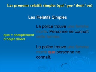 Les pronoms relatifs simples (qui / que / dont / où)


                 Les Relatifs Simples

                 La police trouve une femme
                 morte. Personne ne connaît
que = complément
                 cette femme.
d'objet direct

                     La police trouve une femme
                     morte que personne ne
                     connaît.
 