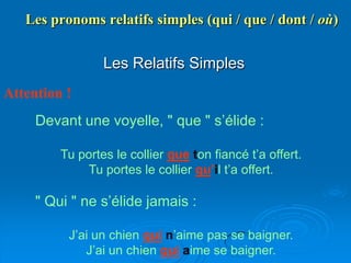 Les pronoms relatifs simples (qui / que / dont / où)


                 Les Relatifs Simples
Attention !
     Devant une voyelle, " que " s’élide :

         Tu portes le collier que ton fiancé t’a offert.
             Tu portes le collier qu’il t’a offert.

     " Qui " ne s’élide jamais :

          J’ai un chien qui n’aime pas se baigner.
             J’ai un chien qui aime se baigner.
 