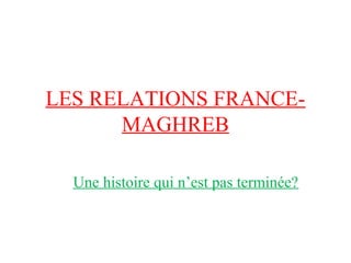 LES RELATIONS FRANCE-
      MAGHREB

  Une histoire qui n’est pas terminée?
 