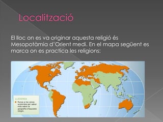 El lloc on es va originar aquesta religió és
Mesopotàmia d’Orient medi. En el mapa següent es
marca on es practica les religions:
 