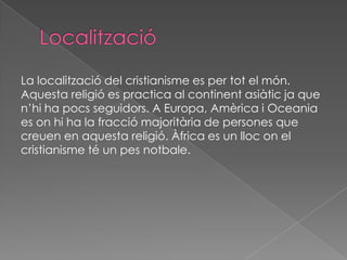 La localització del cristianisme es per tot el món.
Aquesta religió es practica al continent asiàtic ja que
n’hi ha pocs seguidors. A Europa, Amèrica i Oceania
es on hi ha la fracció majoritària de persones que
creuen en aquesta religió. Àfrica es un lloc on el
cristianisme té un pes notbale.
 