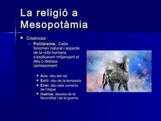 La religió aLa religió a
MesopotàmiaMesopotàmia
 Creences:Creences:
– PoliteismePoliteisme.. CadaCada
fenomen natural i aspectefenomen natural i aspecte
de la vida humanade la vida humana
s’explicaven mitjançant els’explicaven mitjançant el
déu o deessadéu o deessa
corresponent.corresponent.
 AnuAnu: déu del cel: déu del cel
 EnlilEnlil: déu de la tempesta: déu de la tempesta
 EnkiEnki: déu dels corrents: déu dels corrents
de l’aiguade l’aigua
 InannaInanna: deessa de la: deessa de la
fecunditat i de la guerra.fecunditat i de la guerra.
 