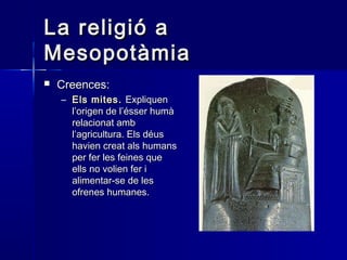 La religió aLa religió a
MesopotàmiaMesopotàmia
 Creences:Creences:
– Els mitesEls mites.. ExpliquenExpliquen
l’origen de l’ésser humàl’origen de l’ésser humà
relacionat ambrelacionat amb
l’agricultura. Els déusl’agricultura. Els déus
havien creat als humanshavien creat als humans
per fer les feines queper fer les feines que
ells no volien fer iells no volien fer i
alimentar-se de lesalimentar-se de les
ofrenes humanes.ofrenes humanes.
 