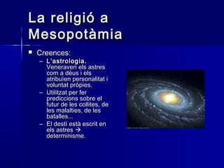 La religió aLa religió a
MesopotàmiaMesopotàmia
 Creences:Creences:
– L’astrologiaL’astrologia ..
Veneraven els astresVeneraven els astres
com a déus i elscom a déus i els
atribuïen personalitat iatribuïen personalitat i
voluntat pròpies.voluntat pròpies.
– Utilitzat per ferUtilitzat per fer
prediccions sobre elprediccions sobre el
futur de les collites, defutur de les collites, de
les malalties, de lesles malalties, de les
batalles...batalles...
– El destí està escrit enEl destí està escrit en
els astresels astres 
determinisme.determinisme.
 