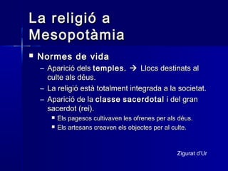 La religió aLa religió a
MesopotàmiaMesopotàmia
 Normes de vidaNormes de vida
– Aparició delsAparició dels temples.temples.  Llocs destinats alLlocs destinats al
culte als déus.culte als déus.
– La religió està totalment integrada a la societat.La religió està totalment integrada a la societat.
– Aparició de laAparició de la classeclasse sacerdotalsacerdotal i del grani del gran
sacerdot (rei).sacerdot (rei).
 Els pagesos cultivaven les ofrenes per als déus.Els pagesos cultivaven les ofrenes per als déus.
 Els artesans creaven els objectes per al culte.Els artesans creaven els objectes per al culte.
Zigurat d’Ur
 