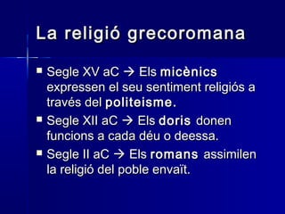 La religió grecoromanaLa religió grecoromana
 Segle XV aCSegle XV aC  ElsEls micènicsmicènics
expressen el seu sentiment religiós aexpressen el seu sentiment religiós a
través deltravés del politeisme.politeisme.
 Segle XII aCSegle XII aC  ElsEls dorisdoris donendonen
funcions a cada déu o deessa.funcions a cada déu o deessa.
 Segle II aCSegle II aC  ElsEls romansromans assimilenassimilen
la religió del poble envaït.la religió del poble envaït.
 