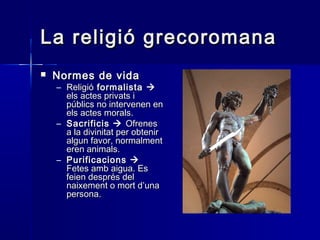 La religió grecoromanaLa religió grecoromana
 Normes de vidaNormes de vida
– ReligióReligió formalistaformalista 
els actes privats iels actes privats i
públics no intervenen enpúblics no intervenen en
els actes morals.els actes morals.
– SacrificisSacrificis  OfrenesOfrenes
a la divinitat per obtenira la divinitat per obtenir
algun favor, normalmentalgun favor, normalment
eren animals.eren animals.
– PurificacionsPurificacions 
Fetes amb aigua. EsFetes amb aigua. Es
feien després delfeien després del
naixement o mort d’unanaixement o mort d’una
persona.persona.
 