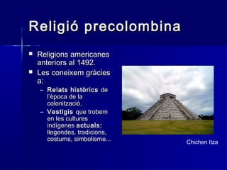 Religió precolombinaReligió precolombina
 Religions americanesReligions americanes
anteriors al 1492.anteriors al 1492.
 Les coneixem gràciesLes coneixem gràcies
a:a:
– Relats històricsRelats històrics dede
l’època de lal’època de la
colonització.colonització.
– VestigisVestigis que trobemque trobem
en les culturesen les cultures
indígenesindígenes actuals:actuals:
llegendes, tradicions,llegendes, tradicions,
costums, simbolisme...costums, simbolisme... Chichen Itza
 