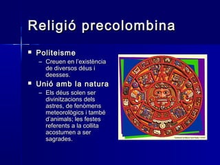 Religió precolombinaReligió precolombina
 PoliteismePoliteisme
– Creuen en l’existènciaCreuen en l’existència
de diversos déus ide diversos déus i
deesses.deesses.
 Unió amb la naturaUnió amb la natura
– Els déus solen serEls déus solen ser
divinitzacions delsdivinitzacions dels
astres, de fenòmensastres, de fenòmens
meteorològics i tambémeteorològics i també
d’animals; les festesd’animals; les festes
referents a la collitareferents a la collita
acostumen a seracostumen a ser
sagrades.sagrades.
 